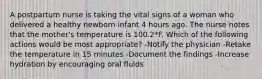 A postpartum nurse is taking the vital signs of a woman who delivered a healthy newborn infant 4 hours ago. The nurse notes that the mother's temperature is 100.2*F. Which of the following actions would be most appropriate? -Notify the physician -Retake the temperature in 15 minutes -Document the findings -Increase hydration by encouraging oral fluids