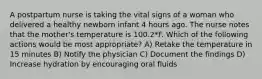 A postpartum nurse is taking the vital signs of a woman who delivered a healthy newborn infant 4 hours ago. The nurse notes that the mother's temperature is 100.2*F. Which of the following actions would be most appropriate? A) Retake the temperature in 15 minutes B) Notify the physician C) Document the findings D) Increase hydration by encouraging oral fluids