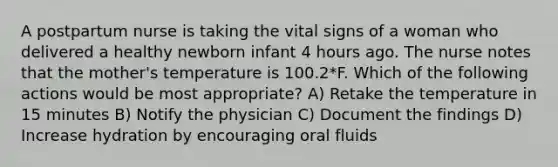 A postpartum nurse is taking the vital signs of a woman who delivered a healthy newborn infant 4 hours ago. The nurse notes that the mother's temperature is 100.2*F. Which of the following actions would be most appropriate? A) Retake the temperature in 15 minutes B) Notify the physician C) Document the findings D) Increase hydration by encouraging oral fluids