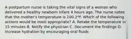 A postpartum nurse is taking the vital signs of a woman who delivered a healthy newborn infant 4 hours ago. The nurse notes that the mother's temperature is 100.2*F. Which of the following actions would be most appropriate? A. Retake the temperature in 15 minutes B. Notify the physician C. Document the findings D. Increase hydration by encouraging oral fluids