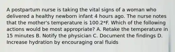 A postpartum nurse is taking the vital signs of a woman who delivered a healthy newborn infant 4 hours ago. The nurse notes that the mother's temperature is 100.2*F. Which of the following actions would be most appropriate? A. Retake the temperature in 15 minutes B. Notify the physician C. Document the findings D. Increase hydration by encouraging oral fluids