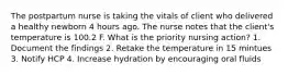 The postpartum nurse is taking the vitals of client who delivered a healthy newborn 4 hours ago. The nurse notes that the client's temperature is 100.2 F. What is the priority nursing action? 1. Document the findings 2. Retake the temperature in 15 mintues 3. Notify HCP 4. Increase hydration by encouraging oral fluids