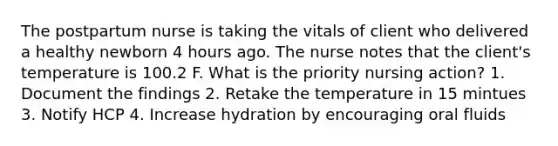 The postpartum nurse is taking the vitals of client who delivered a healthy newborn 4 hours ago. The nurse notes that the client's temperature is 100.2 F. What is the priority nursing action? 1. Document the findings 2. Retake the temperature in 15 mintues 3. Notify HCP 4. Increase hydration by encouraging oral fluids