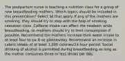 The postpartum nurse is teaching a nutrition class for a group of new breastfeeding mothers. Which topics should be included in this presentation? Select all that apply. If any of the mothers are smoking, they should try to stop with the help of smoking cessation class. Caffeine intake can affect the newborn while breastfeeding, so mothers should try to limit consumption if possible. Recommend the mothers increase their water intake to at least four to six 8-oz glasses/day. Recommend an increase in caloric intake of at least 1,000 calories/24 hour period. Social drinking of alcohol is permitted during breastfeeding as long as the mother consumes three or less drinks per day.