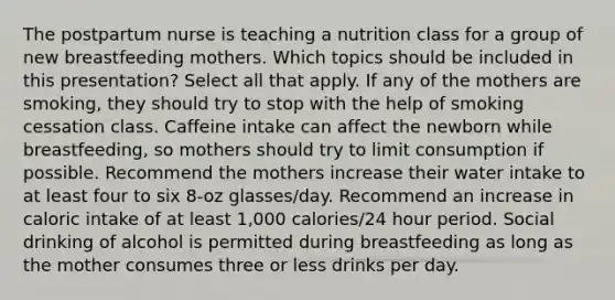 The postpartum nurse is teaching a nutrition class for a group of new breastfeeding mothers. Which topics should be included in this presentation? Select all that apply. If any of the mothers are smoking, they should try to stop with the help of smoking cessation class. Caffeine intake can affect the newborn while breastfeeding, so mothers should try to limit consumption if possible. Recommend the mothers increase their water intake to at least four to six 8-oz glasses/day. Recommend an increase in caloric intake of at least 1,000 calories/24 hour period. Social drinking of alcohol is permitted during breastfeeding as long as the mother consumes three or less drinks per day.