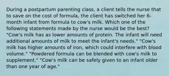 During a postpartum parenting class, a client tells the nurse that to save on the cost of formula, the client has switched her 6-month infant from formula to cow's milk. Which one of the following statements made by the nurse would be the best? "Cow's milk has as lower amounts of protein. The infant will need additional amounts of milk to meet the infant's needs." "Cow's milk has higher amounts of iron, which could interfere with blood volume." "Powdered formula can be blended with cow's milk to supplement." "Cow's milk can be safely given to an infant older than one year of age."