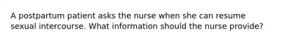 A postpartum patient asks the nurse when she can resume sexual intercourse. What information should the nurse provide?