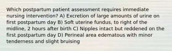 Which postpartum patient assessment requires immediate nursing intervention? A) Excretion of large amounts of urine on first postpartum day B) Soft uterine fundus, to right of the midline, 2 hours after birth C) Nipples intact but reddened on the first postpartum day D) Perineal area edematous with minor tenderness and slight bruising