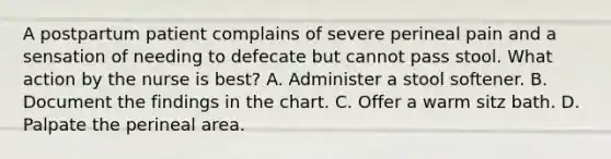 A postpartum patient complains of severe perineal pain and a sensation of needing to defecate but cannot pass stool. What action by the nurse is best? A. Administer a stool softener. B. Document the findings in the chart. C. Offer a warm sitz bath. D. Palpate the perineal area.