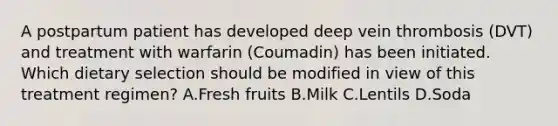 A postpartum patient has developed deep vein thrombosis (DVT) and treatment with warfarin (Coumadin) has been initiated. Which dietary selection should be modified in view of this treatment regimen? A.Fresh fruits B.Milk C.Lentils D.Soda