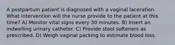 A postpartum patient is diagnosed with a vaginal laceration. What intervention will the nurse provide to the patient at this time? A) Monitor vital signs every 30 minutes. B) Insert an indwelling urinary catheter. C) Provide stool softeners as prescribed. D) Weigh vaginal packing to estimate blood loss.