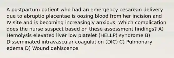 A postpartum patient who had an emergency cesarean delivery due to abruptio placentae is oozing blood from her incision and IV site and is becoming increasingly anxious. Which complication does the nurse suspect based on these assessment findings? A) Hemolysis elevated liver low platelet (HELLP) syndrome B) Disseminated intravascular coagulation (DIC) C) Pulmonary edema D) Wound dehiscence