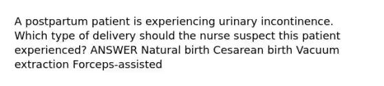 A postpartum patient is experiencing urinary incontinence. Which type of delivery should the nurse suspect this patient experienced? ANSWER Natural birth Cesarean birth Vacuum extraction Forceps-assisted