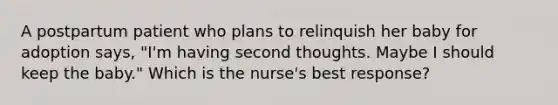 A postpartum patient who plans to relinquish her baby for adoption says, "I'm having second thoughts. Maybe I should keep the baby." Which is the nurse's best response?