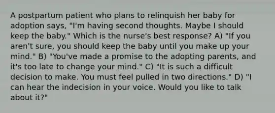 A postpartum patient who plans to relinquish her baby for adoption says, "I'm having second thoughts. Maybe I should keep the baby." Which is the nurse's best response? A) "If you aren't sure, you should keep the baby until you make up your mind." B) "You've made a promise to the adopting parents, and it's too late to change your mind." C) "It is such a difficult decision to make. You must feel pulled in two directions." D) "I can hear the indecision in your voice. Would you like to talk about it?"