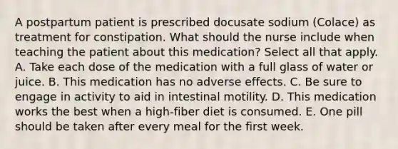 A postpartum patient is prescribed docusate sodium (Colace) as treatment for constipation. What should the nurse include when teaching the patient about this medication? Select all that apply. A. Take each dose of the medication with a full glass of water or juice. B. This medication has no adverse effects. C. Be sure to engage in activity to aid in intestinal motility. D. This medication works the best when a high-fiber diet is consumed. E. One pill should be taken after every meal for the first week.