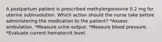 A postpartum patient is prescribed methylergonovine 0.2 mg for uterine subinvolution. Which action should the nurse take before administering the medication to the patient? *Assess ambulation. *Measure urine output. *Measure blood pressure. *Evaluate current hematocrit level.