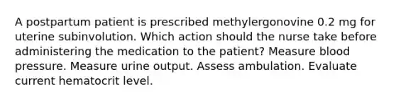 A postpartum patient is prescribed methylergonovine 0.2 mg for uterine subinvolution. Which action should the nurse take before administering the medication to the patient? Measure blood pressure. Measure urine output. Assess ambulation. Evaluate current hematocrit level.