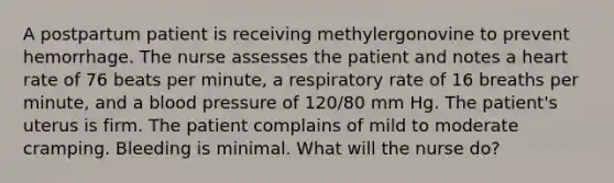 A postpartum patient is receiving methylergonovine to prevent hemorrhage. The nurse assesses the patient and notes a heart rate of 76 beats per minute, a respiratory rate of 16 breaths per minute, and a <a href='https://www.questionai.com/knowledge/kD0HacyPBr-blood-pressure' class='anchor-knowledge'>blood pressure</a> of 120/80 mm Hg. The patient's uterus is firm. The patient complains of mild to moderate cramping. Bleeding is minimal. What will the nurse do?