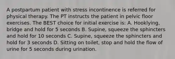 A postpartum patient with stress incontinence is referred for physical therapy. The PT instructs the patient in pelvic floor exercises. The BEST choice for initial exercise is: A. Hooklying, bridge and hold for 5 seconds B. Supine, squeeze the sphincters and hold for 10 seconds C. Supine, squeeze the sphincters and hold for 3 seconds D. Sitting on toilet, stop and hold the flow of urine for 5 seconds during urination.