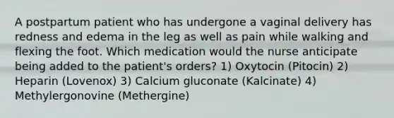 A postpartum patient who has undergone a vaginal delivery has redness and edema in the leg as well as pain while walking and flexing the foot. Which medication would the nurse anticipate being added to the patient's orders? 1) Oxytocin (Pitocin) 2) Heparin (Lovenox) 3) Calcium gluconate (Kalcinate) 4) Methylergonovine (Methergine)