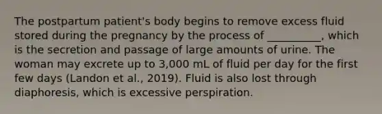 The postpartum patient's body begins to remove excess fluid stored during the pregnancy by the process of __________, which is the secretion and passage of large amounts of urine. The woman may excrete up to 3,000 mL of fluid per day for the first few days (Landon et al., 2019). Fluid is also lost through diaphoresis, which is excessive perspiration.