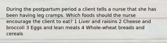 During the postpartum period a client tells a nurse that she has been having leg cramps. Which foods should the nurse encourage the client to eat? 1 Liver and raisins 2 Cheese and broccoli 3 Eggs and lean meats 4 Whole-wheat breads and cereals