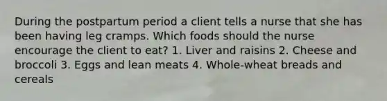 During the postpartum period a client tells a nurse that she has been having leg cramps. Which foods should the nurse encourage the client to eat? 1. Liver and raisins 2. Cheese and broccoli 3. Eggs and lean meats 4. Whole-wheat breads and cereals