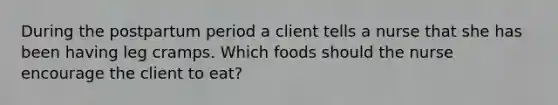 During the postpartum period a client tells a nurse that she has been having leg cramps. Which foods should the nurse encourage the client to eat?