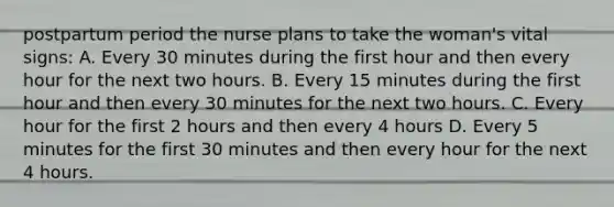 postpartum period the nurse plans to take the woman's vital signs: A. Every 30 minutes during the first hour and then every hour for the next two hours. B. Every 15 minutes during the first hour and then every 30 minutes for the next two hours. C. Every hour for the first 2 hours and then every 4 hours D. Every 5 minutes for the first 30 minutes and then every hour for the next 4 hours.