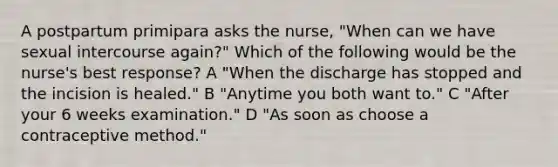 A postpartum primipara asks the nurse, "When can we have sexual intercourse again?" Which of the following would be the nurse's best response? A "When the discharge has stopped and the incision is healed." B "Anytime you both want to." C "After your 6 weeks examination." D "As soon as choose a contraceptive method."