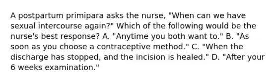 A postpartum primipara asks the nurse, "When can we have sexual intercourse again?" Which of the following would be the nurse's best response? A. "Anytime you both want to." B. "As soon as you choose a contraceptive method." C. "When the discharge has stopped, and the incision is healed." D. "After your 6 weeks examination."