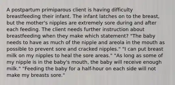 A postpartum primiparous client is having difficulty breastfeeding their infant. The infant latches on to the breast, but the mother's nipples are extremely sore during and after each feeding. The client needs further instruction about breastfeeding when they make which statement? "The baby needs to have as much of the nipple and areola in the mouth as possible to prevent sore and cracked nipples." "I can put breast milk on my nipples to heal the sore areas." "As long as some of my nipple is in the baby's mouth, the baby will receive enough milk." "Feeding the baby for a half-hour on each side will not make my breasts sore."