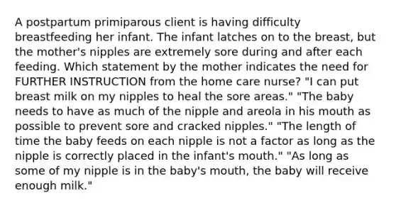 A postpartum primiparous client is having difficulty breastfeeding her infant. The infant latches on to the​ breast, but the mother​'s nipples are extremely sore during and after each feeding. Which statement by the mother indicates the need for FURTHER INSTRUCTION from the home care​ nurse? ​"I can put breast milk on my nipples to heal the sore​ areas." ​"The baby needs to have as much of the nipple and areola in his mouth as possible to prevent sore and cracked​ nipples." ​"The length of time the baby feeds on each nipple is not a factor as long as the nipple is correctly placed in the infant​'s ​mouth." ​"As long as some of my nipple is in the baby​'s ​mouth, the baby will receive enough​ milk."