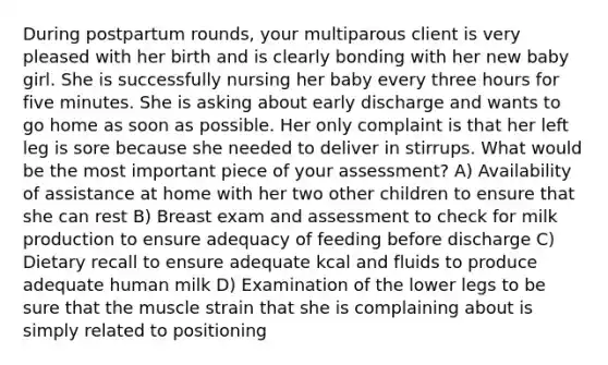 During postpartum rounds, your multiparous client is very pleased with her birth and is clearly bonding with her new baby girl. She is successfully nursing her baby every three hours for five minutes. She is asking about early discharge and wants to go home as soon as possible. Her only complaint is that her left leg is sore because she needed to deliver in stirrups. What would be the most important piece of your assessment? A) Availability of assistance at home with her two other children to ensure that she can rest B) Breast exam and assessment to check for milk production to ensure adequacy of feeding before discharge C) Dietary recall to ensure adequate kcal and fluids to produce adequate human milk D) Examination of the lower legs to be sure that the muscle strain that she is complaining about is simply related to positioning