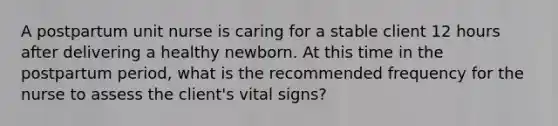 A postpartum unit nurse is caring for a stable client 12 hours after delivering a healthy newborn. At this time in the postpartum period, what is the recommended frequency for the nurse to assess the client's vital signs?