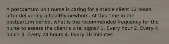 A postpartum unit nurse is caring for a stable client 12 hours after delivering a healthy newborn. At this time in the postpartum period, what is the recommended frequency for the nurse to assess the client's vital signs? 1. Every hour 2. Every 4 hours 3. Every 24 hours 4. Every 30 minutes