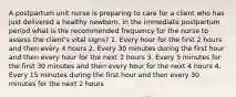 A postpartum unit nurse is preparing to care for a client who has just delivered a healthy newborn. In the immediate postpartum period what is the recommended frequency for the nurse to assess the client's vital signs? 1. Every hour for the first 2 hours and then every 4 hours 2. Every 30 minutes during the first hour and then every hour for the next 2 hours 3. Every 5 minutes for the first 30 minutes and then every hour for the next 4 hours 4. Every 15 minutes during the first hour and then every 30 minutes for the next 2 hours