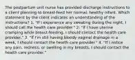 The postpartum unit nurse has provided discharge instructions to a client planning to breast-feed her normal, healthy infant. Which statement by the client indicates an understanding of the instructions? 1. "If I experience any sweating during the night, I should call the health care provider." 2. "If I have uterine cramping while breast-feeding, I should contact the health care provider." 3. "If I'm still having bloody vaginal drainage in a week, I should contact the health care provider." 4. "If I notice any pain, redness, or swelling in my breasts, I should contact the health care provider."