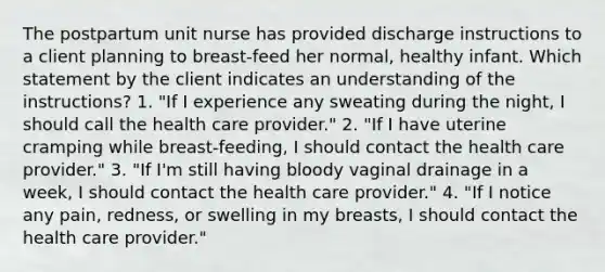 The postpartum unit nurse has provided discharge instructions to a client planning to breast-feed her normal, healthy infant. Which statement by the client indicates an understanding of the instructions? 1. "If I experience any sweating during the night, I should call the health care provider." 2. "If I have uterine cramping while breast-feeding, I should contact the health care provider." 3. "If I'm still having bloody vaginal drainage in a week, I should contact the health care provider." 4. "If I notice any pain, redness, or swelling in my breasts, I should contact the health care provider."