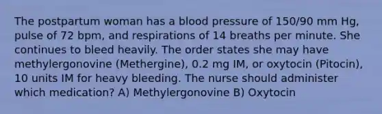 The postpartum woman has a blood pressure of 150/90 mm Hg, pulse of 72 bpm, and respirations of 14 breaths per minute. She continues to bleed heavily. The order states she may have methylergonovine (Methergine), 0.2 mg IM, or oxytocin (Pitocin), 10 units IM for heavy bleeding. The nurse should administer which medication? A) Methylergonovine B) Oxytocin