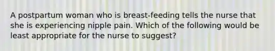 A postpartum woman who is breast-feeding tells the nurse that she is experiencing nipple pain. Which of the following would be least appropriate for the nurse to suggest?