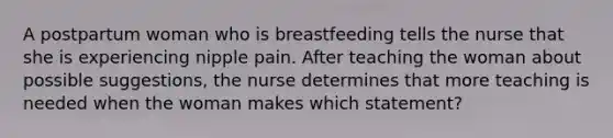 A postpartum woman who is breastfeeding tells the nurse that she is experiencing nipple pain. After teaching the woman about possible suggestions, the nurse determines that more teaching is needed when the woman makes which statement?