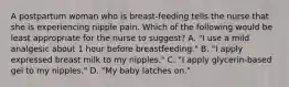 A postpartum woman who is breast-feeding tells the nurse that she is experiencing nipple pain. Which of the following would be least appropriate for the nurse to suggest? A. "I use a mild analgesic about 1 hour before breastfeeding." B. "I apply expressed breast milk to my nipples." C. "I apply glycerin-based gel to my nipples." D. "My baby latches on."