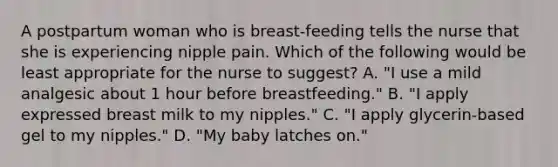 A postpartum woman who is breast-feeding tells the nurse that she is experiencing nipple pain. Which of the following would be least appropriate for the nurse to suggest? A. "I use a mild analgesic about 1 hour before breastfeeding." B. "I apply expressed breast milk to my nipples." C. "I apply glycerin-based gel to my nipples." D. "My baby latches on."