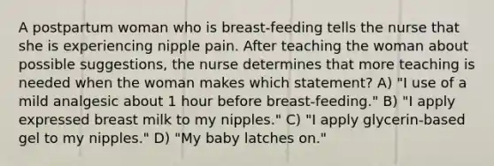 A postpartum woman who is breast-feeding tells the nurse that she is experiencing nipple pain. After teaching the woman about possible suggestions, the nurse determines that more teaching is needed when the woman makes which statement? A) "I use of a mild analgesic about 1 hour before breast-feeding." B) "I apply expressed breast milk to my nipples." C) "I apply glycerin-based gel to my nipples." D) "My baby latches on."