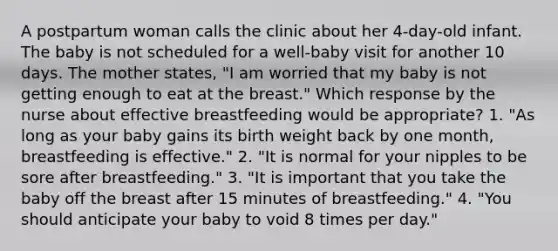 A postpartum woman calls the clinic about her 4-day-old infant. The baby is not scheduled for a well-baby visit for another 10 days. The mother states, "I am worried that my baby is not getting enough to eat at the breast." Which response by the nurse about effective breastfeeding would be appropriate? 1. "As long as your baby gains its birth weight back by one month, breastfeeding is effective." 2. "It is normal for your nipples to be sore after breastfeeding." 3. "It is important that you take the baby off the breast after 15 minutes of breastfeeding." 4. "You should anticipate your baby to void 8 times per day."