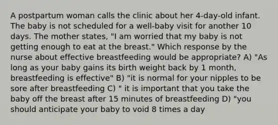 A postpartum woman calls the clinic about her 4-day-old infant. The baby is not scheduled for a well-baby visit for another 10 days. The mother states, "I am worried that my baby is not getting enough to eat at the breast." Which response by the nurse about effective breastfeeding would be appropriate? A) "As long as your baby gains its birth weight back by 1 month, breastfeeding is effective" B) "it is normal for your nipples to be sore after breastfeeding C) " it is important that you take the baby off the breast after 15 minutes of breastfeeding D) "you should anticipate your baby to void 8 times a day