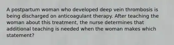 A postpartum woman who developed deep vein thrombosis is being discharged on anticoagulant therapy. After teaching the woman about this treatment, the nurse determines that additional teaching is needed when the woman makes which statement?