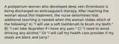 A postpartum woman who developed deep vein thrombosis is being discharged on anticoagulant therapy. After teaching the woman about this treatment, the nurse determines that additional teaching is needed when the woman states which of the following? A) "I will use a soft toothbrush to brush my teeth." B) "I can take ibuprofen if I have any pain." C) "I need to avoid drinking any alcohol." D) "I will call my health care provider if my stools are black and tarry."